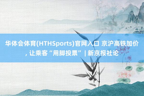华体会体育(HTHSports)官网入口 京沪高铁加价， 让乘客“用脚投票” | 新京报社论
