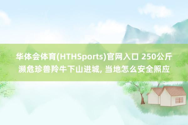 华体会体育(HTHSports)官网入口 250公斤濒危珍兽羚牛下山进城， 当地怎么安全照应