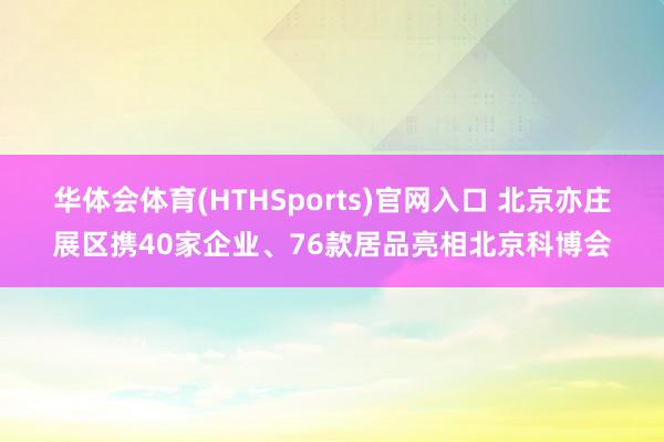 华体会体育(HTHSports)官网入口 北京亦庄展区携40家企业、76款居品亮相北京科博会