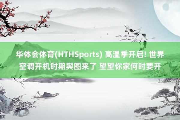 华体会体育(HTHSports) 高温季开启! 世界空调开机时期舆图来了 望望你家何时要开