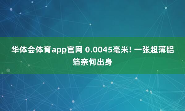 华体会体育app官网 0.0045毫米! 一张超薄铝箔奈何出身