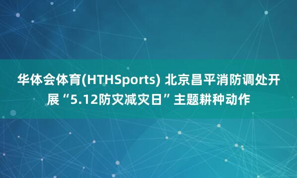 华体会体育(HTHSports) 北京昌平消防调处开展“5.12防灾减灾日”主题耕种动作
