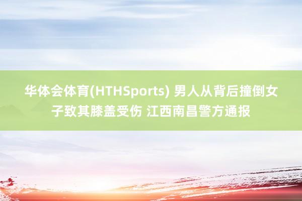 华体会体育(HTHSports) 男人从背后撞倒女子致其膝盖受伤 江西南昌警方通报