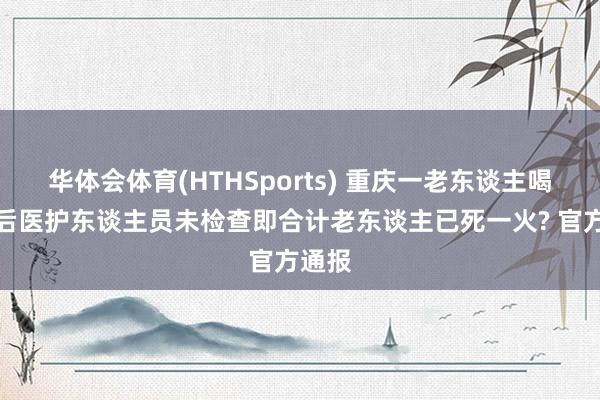 华体会体育(HTHSports) 重庆一老东谈主喝农药后医护东谈主员未检查即合计老东谈主已死一火? 官方通报