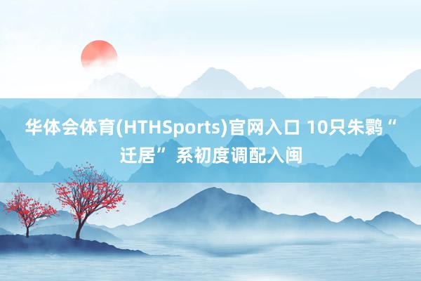 华体会体育(HTHSports)官网入口 10只朱鹮“迁居” 系初度调配入闽