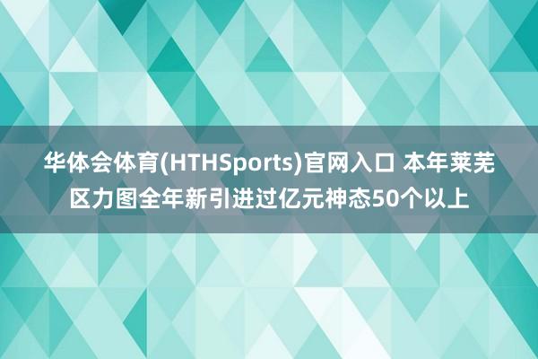 华体会体育(HTHSports)官网入口 本年莱芜区力图全年新引进过亿元神态50个以上
