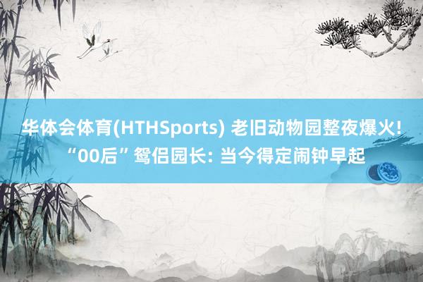 华体会体育(HTHSports) 老旧动物园整夜爆火! “00后”鸳侣园长: 当今得定闹钟早起
