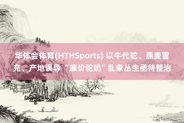 华体会体育(HTHSports) 以牛代驼、燕麦冒充、产地误导 “廉价驼奶”乱象丛生亟待整治
