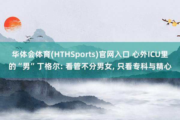 华体会体育(HTHSports)官网入口 心外ICU里的“男”丁格尔: 看管不分男女， 只看专科与精心