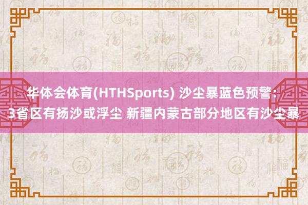 华体会体育(HTHSports) 沙尘暴蓝色预警: 3省区有扬沙或浮尘 新疆内蒙古部分地区有沙尘暴