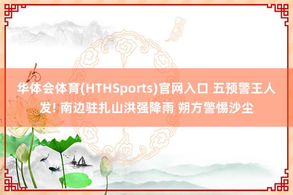 华体会体育(HTHSports)官网入口 五预警王人发! 南边驻扎山洪强降雨 朔方警惕沙尘