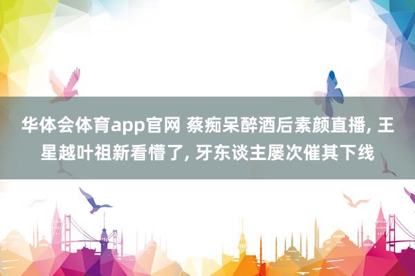 华体会体育app官网 蔡痴呆醉酒后素颜直播， 王星越叶祖新看懵了， 牙东谈主屡次催其下线