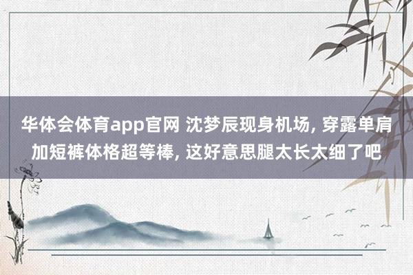 华体会体育app官网 沈梦辰现身机场， 穿露单肩加短裤体格超等棒，<a href=