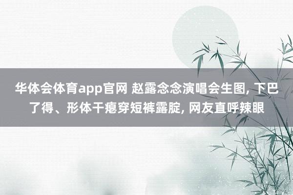 华体会体育app官网 赵露念念演唱会生图, 下巴了得、形体干瘪穿短裤露腚, 网友直呼辣眼