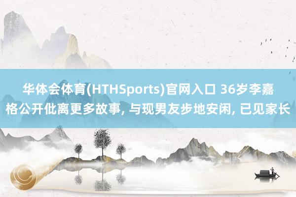 华体会体育(HTHSports)官网入口 36岁李嘉格公开仳离更多故事， 与现男友步地安闲， 已见家长