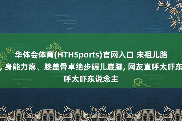 华体会体育(HTHSports)官网入口 宋祖儿路透曝光， 身能力瘪、膝盖骨卓绝步碾儿崴脚， 网友直呼太吓东说念主