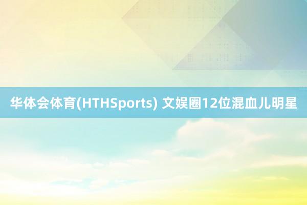 华体会体育(HTHSports) 文娱圈12位混血儿明星