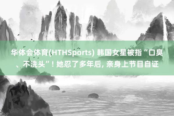 华体会体育(HTHSports) 韩国女星被指“口臭、不洗头”! 她忍了多年后, 亲身上节目自证