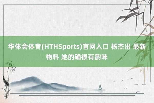 华体会体育(HTHSports)官网入口 杨杰出 最新物料 她的确很有韵味