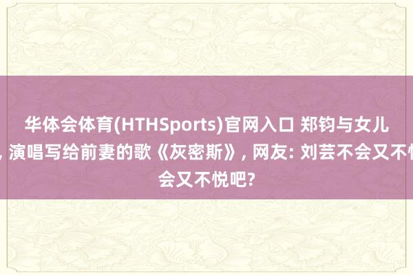 华体会体育(HTHSports)官网入口 郑钧与女儿同台， 演唱写给前妻的歌《灰密斯》， 网友: 刘芸不会又不悦吧?