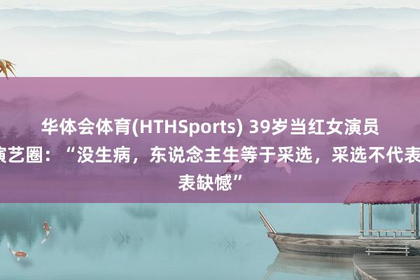 华体会体育(HTHSports) 39岁当红女演员暂别演艺圈：“没生病，东说念主生等于采选，采选不代表缺憾”