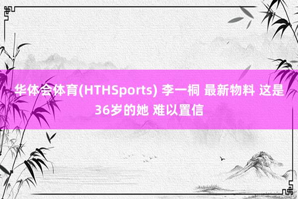 华体会体育(HTHSports) 李一桐 最新物料 这是36岁的她 难以置信