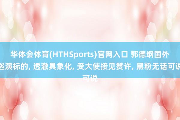 华体会体育(HTHSports)官网入口 郭德纲国外巡演标的， 透澈具象化， 受大使接见赞许， 黑粉无话可说
