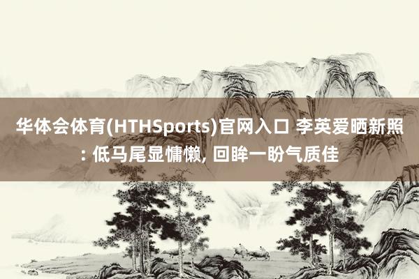 华体会体育(HTHSports)官网入口 李英爱晒新照: 低马尾显慵懒， 回眸一盼气质佳