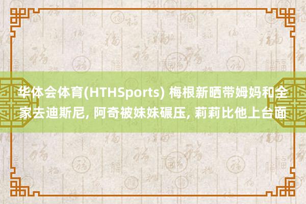华体会体育(HTHSports) 梅根新晒带姆妈和全家去迪斯尼, 阿奇被妹妹碾压, 莉莉比他上台面