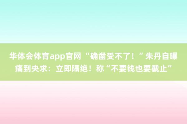 华体会体育app官网 “确凿受不了！”朱丹自曝痛到央求：立即隔绝！称“不要钱也要截止”