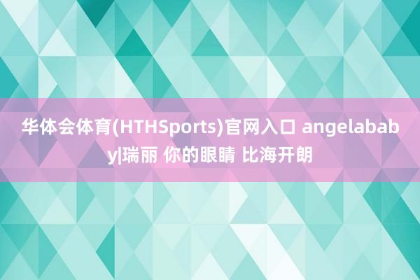 华体会体育(HTHSports)官网入口 angelababy|瑞丽 你的眼睛 比海开朗