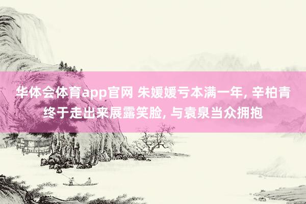 华体会体育app官网 朱媛媛亏本满一年， 辛柏青终于走出来展露笑脸， 与袁泉当众拥抱