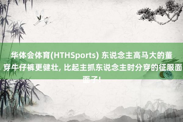 华体会体育(HTHSports) 东说念主高马大的董卿， 穿牛仔裤更健壮，<a href=