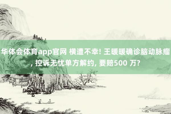 华体会体育app官网 横遭不幸! 王暖暖确诊脑动脉瘤， 控诉无忧单方解约， 要赔500 万?