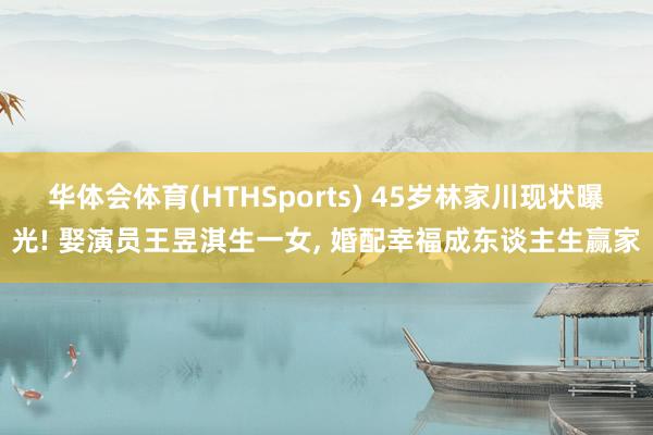 华体会体育(HTHSports) 45岁林家川现状曝光! 娶演员王昱淇生一女， 婚配幸福成东谈主生赢家