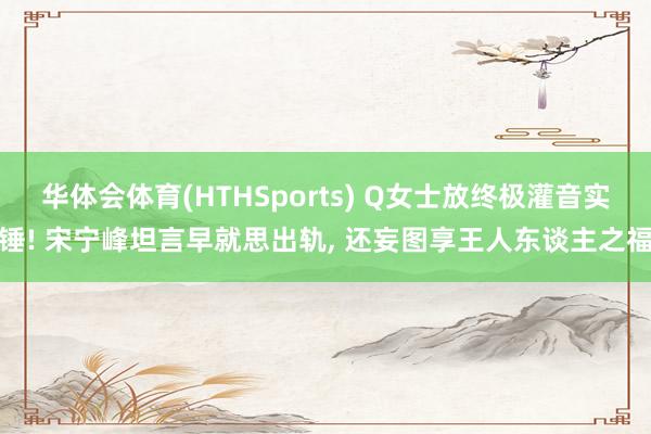 华体会体育(HTHSports) Q女士放终极灌音实锤! 宋宁峰坦言早就思出轨， 还妄图享王人东谈主之福