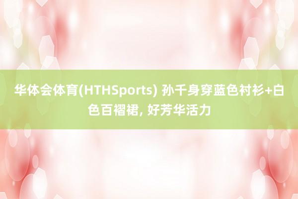 华体会体育(HTHSports) 孙千身穿蓝色衬衫+白色百褶裙，<a href=
