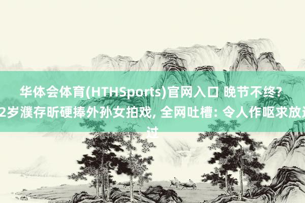华体会体育(HTHSports)官网入口 晚节不终? 72岁濮存昕硬捧外孙女拍戏， 全网吐槽: 令人作呕求放过