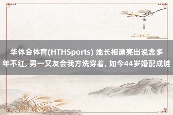 华体会体育(HTHSports) 她长相漂亮出说念多年不红， 男一又友会我方洗穿着， 如今44岁婚配成谜