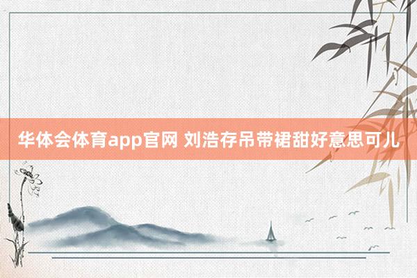 华体会体育app官网 刘浩存吊带裙甜好意思可儿