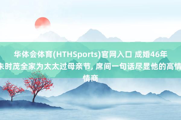 华体会体育(HTHSports)官网入口 成婚46年， 朱时茂全家为太太过母亲节， 席间一句话尽显他的高情商