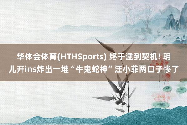华体会体育(HTHSports) 终于逮到契机! 玥儿开ins炸出一堆“牛鬼蛇神”汪小菲两口子惨了