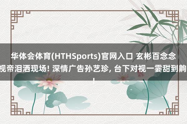 华体会体育(HTHSports)官网入口 玄彬百念念视帝泪洒现场! 深情广告孙艺珍， 台下对视一霎甜到齁!