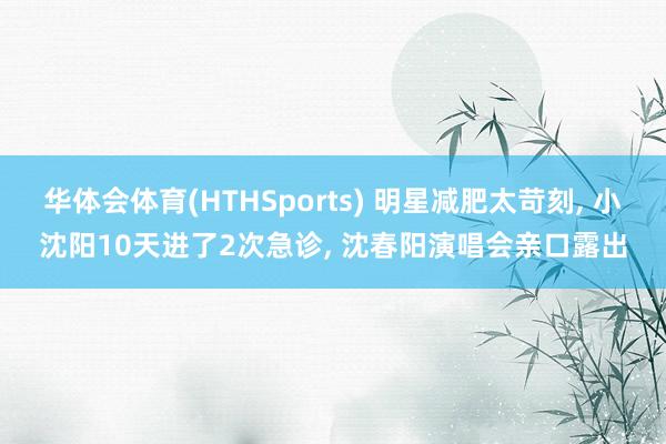 华体会体育(HTHSports) 明星减肥太苛刻, 小沈阳10天进了2次急诊, 沈春阳演唱会亲口露出