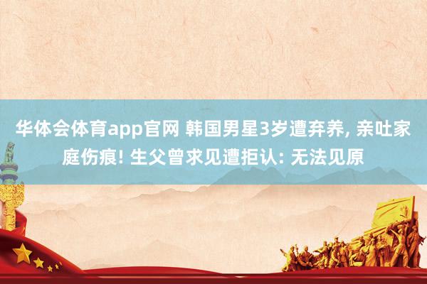 华体会体育app官网 韩国男星3岁遭弃养， 亲吐家庭伤痕! 生父曾求见遭拒认: 无法见原