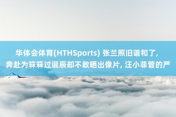 华体会体育(HTHSports) 张兰照旧谐和了， 奔赴为箖箖过诞辰却不敢晒出像片， 汪小菲管的严