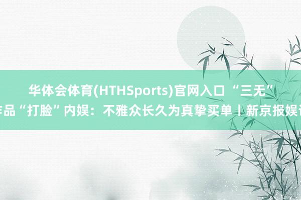 华体会体育(HTHSports)官网入口 “三无”作品“打脸”内娱：不雅众长久为真挚买单丨新京报娱论