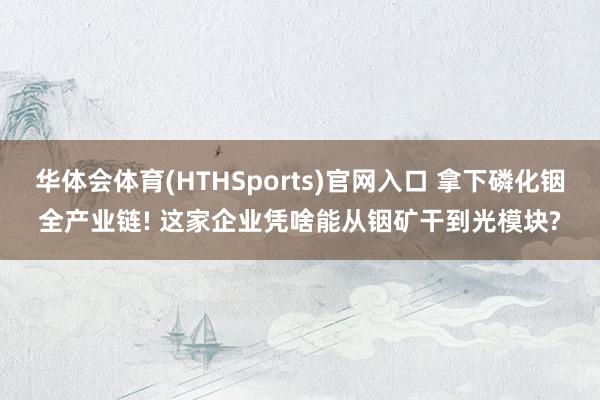 华体会体育(HTHSports)官网入口 拿下磷化铟全产业链! 这家企业凭啥能从铟矿干到光模块?