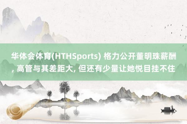 华体会体育(HTHSports) 格力公开董明珠薪酬， 高管与其差距大， 但还有少量让她悦目挂不住