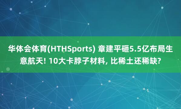 华体会体育(HTHSports) 章建平砸5.5亿布局生意航天! 10大卡脖子材料， 比稀土还稀缺?